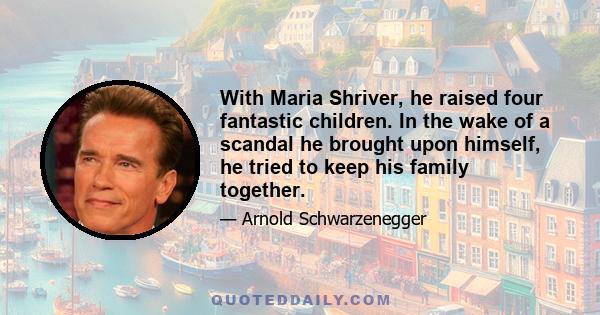 With Maria Shriver, he raised four fantastic children. In the wake of a scandal he brought upon himself, he tried to keep his family together.