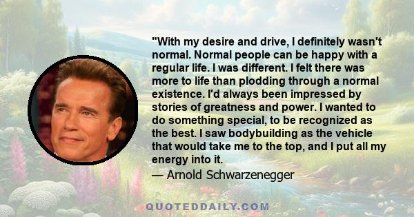 With my desire and drive, I definitely wasn't normal. Normal people can be happy with a regular life. I was different. I felt there was more to life than plodding through a normal existence. I'd always been impressed by 