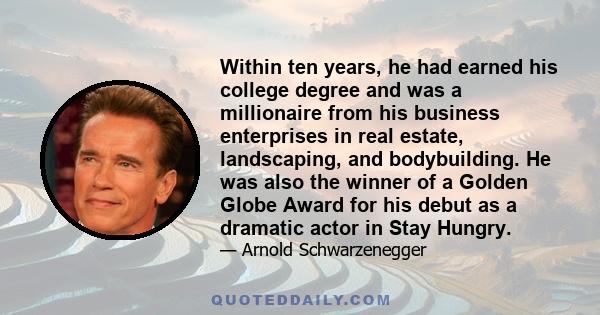 Within ten years, he had earned his college degree and was a millionaire from his business enterprises in real estate, landscaping, and bodybuilding. He was also the winner of a Golden Globe Award for his debut as a