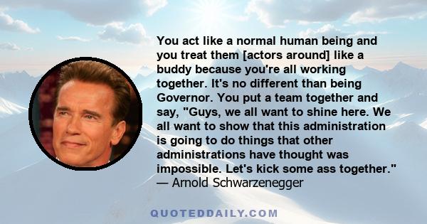 You act like a normal human being and you treat them [actors around] like a buddy because you're all working together. It's no different than being Governor. You put a team together and say, Guys, we all want to shine