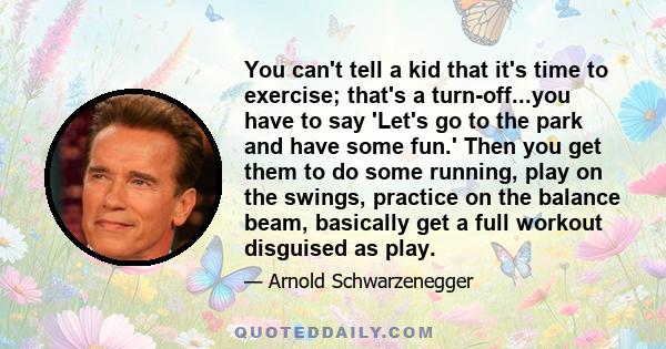 You can't tell a kid that it's time to exercise; that's a turn-off...you have to say 'Let's go to the park and have some fun.' Then you get them to do some running, play on the swings, practice on the balance beam,