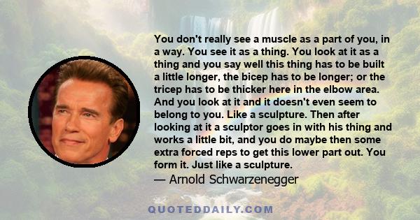 You don't really see a muscle as a part of you, in a way. You see it as a thing. You look at it as a thing and you say well this thing has to be built a little longer, the bicep has to be longer; or the tricep has to be 