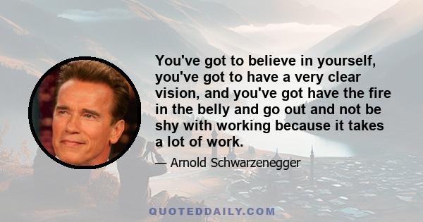 You've got to believe in yourself, you've got to have a very clear vision, and you've got have the fire in the belly and go out and not be shy with working because it takes a lot of work.