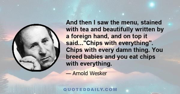 And then I saw the menu, stained with tea and beautifully written by a foreign hand, and on top it said...Chips with everything. Chips with every damn thing. You breed babies and you eat chips with everything.