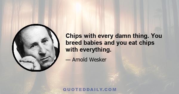 Chips with every damn thing. You breed babies and you eat chips with everything.