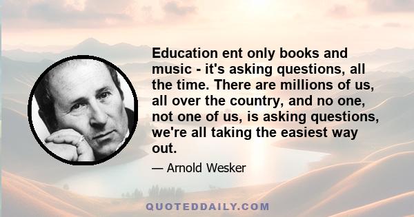 Education ent only books and music - it's asking questions, all the time. There are millions of us, all over the country, and no one, not one of us, is asking questions, we're all taking the easiest way out.