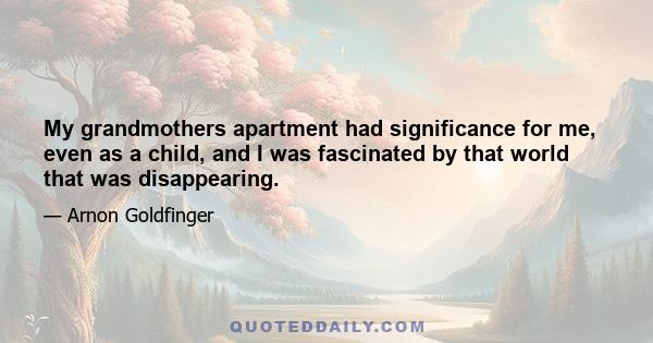 My grandmothers apartment had significance for me, even as a child, and I was fascinated by that world that was disappearing.