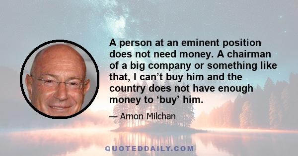 A person at an eminent position does not need money. A chairman of a big company or something like that, I can’t buy him and the country does not have enough money to ‘buy’ him.