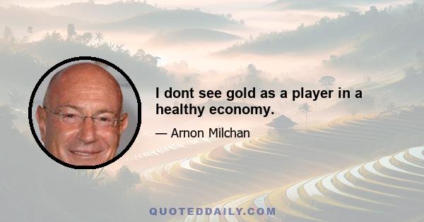 I dont see gold as a player in a healthy economy.