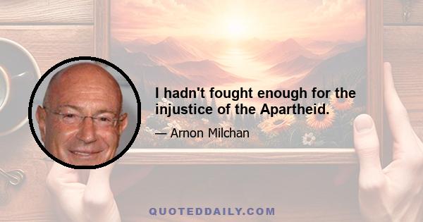 I hadn't fought enough for the injustice of the Apartheid.