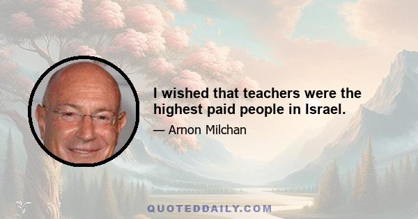 I wished that teachers were the highest paid people in Israel.