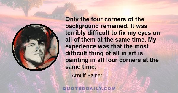 Only the four corners of the background remained. It was terribly difficult to fix my eyes on all of them at the same time. My experience was that the most difficult thing of all in art is painting in all four corners