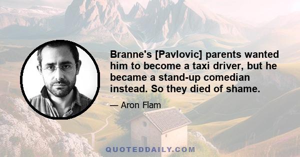 Branne's [Pavlovic] parents wanted him to become a taxi driver, but he became a stand-up comedian instead. So they died of shame.