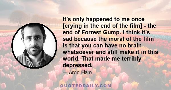 It's only happened to me once [crying in the end of the film] - the end of Forrest Gump. I think it's sad because the moral of the film is that you can have no brain whatsoever and still make it in this world. That made 