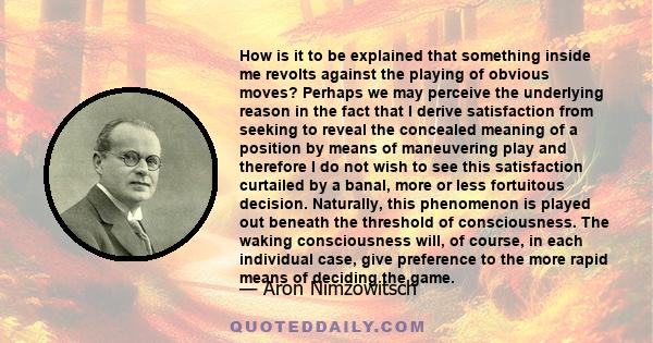 How is it to be explained that something inside me revolts against the playing of obvious moves? Perhaps we may perceive the underlying reason in the fact that I derive satisfaction from seeking to reveal the concealed