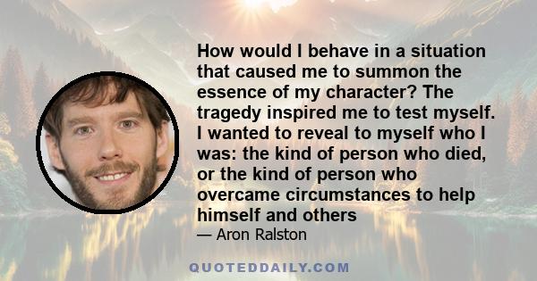 How would I behave in a situation that caused me to summon the essence of my character? The tragedy inspired me to test myself. I wanted to reveal to myself who I was: the kind of person who died, or the kind of person