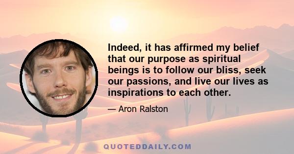 Indeed, it has affirmed my belief that our purpose as spiritual beings is to follow our bliss, seek our passions, and live our lives as inspirations to each other.