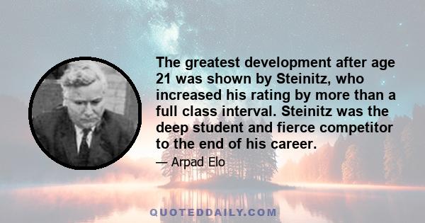 The greatest development after age 21 was shown by Steinitz, who increased his rating by more than a full class interval. Steinitz was the deep student and fierce competitor to the end of his career.