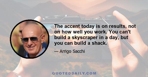 The accent today is on results, not on how well you work. You can't build a skyscraper in a day, but you can build a shack.