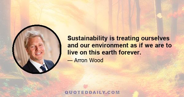 Sustainability is treating ourselves and our environment as if we are to live on this earth forever.