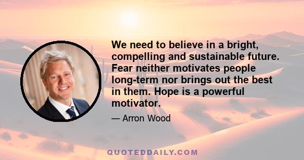 We need to believe in a bright, compelling and sustainable future. Fear neither motivates people long-term nor brings out the best in them. Hope is a powerful motivator.