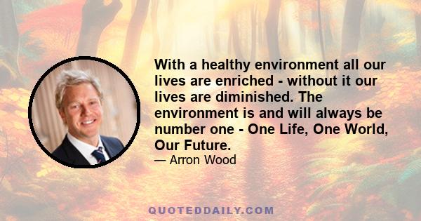 With a healthy environment all our lives are enriched - without it our lives are diminished. The environment is and will always be number one - One Life, One World, Our Future.