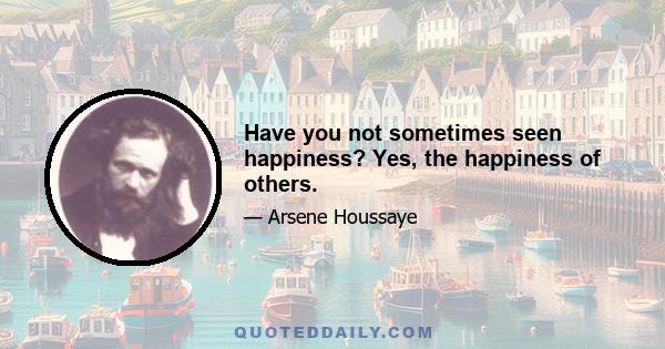 Have you not sometimes seen happiness? Yes, the happiness of others.