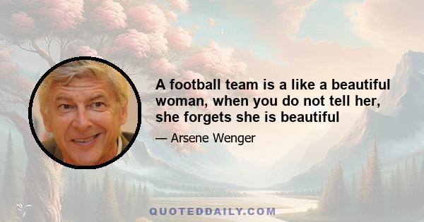 A football team is a like a beautiful woman, when you do not tell her, she forgets she is beautiful