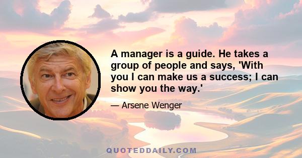 A manager is a guide. He takes a group of people and says, 'With you I can make us a success; I can show you the way.'