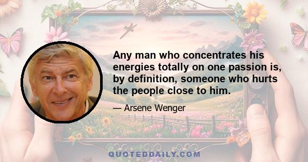 Any man who concentrates his energies totally on one passion is, by definition, someone who hurts the people close to him.