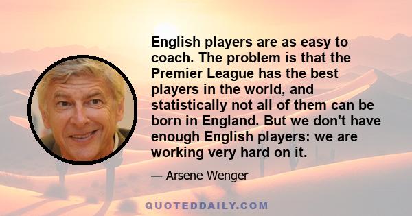 English players are as easy to coach. The problem is that the Premier League has the best players in the world, and statistically not all of them can be born in England. But we don't have enough English players: we are