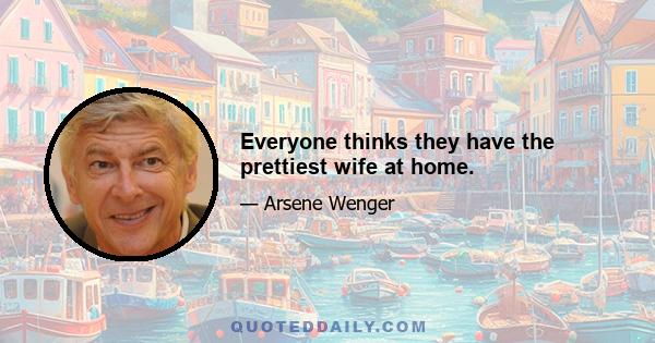 Everyone thinks they have the prettiest wife at home.