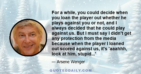 For a while, you could decide when you loan the player out whether he plays against you or not, and I always decided that he could play against us. But I must say I didn't get any protection from the media because when