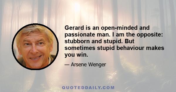 Gerard is an open-minded and passionate man. I am the opposite: stubborn and stupid. But sometimes stupid behaviour makes you win.