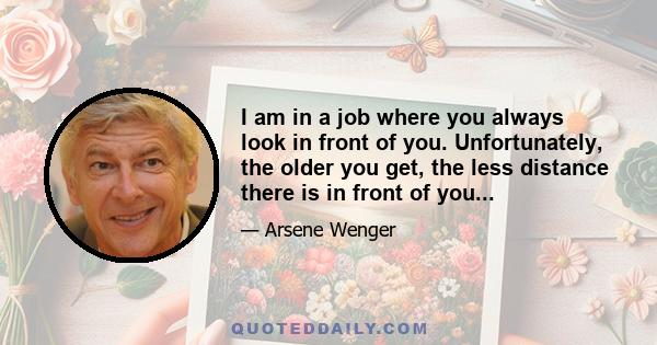 I am in a job where you always look in front of you. Unfortunately, the older you get, the less distance there is in front of you...