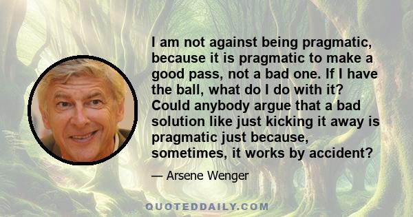 I am not against being pragmatic, because it is pragmatic to make a good pass, not a bad one. If I have the ball, what do I do with it? Could anybody argue that a bad solution like just kicking it away is pragmatic just 