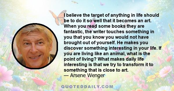 I believe the target of anything in life should be to do it so well that it becomes an art. When you read some books they are fantastic, the writer touches something in you that you know you would not have brought out