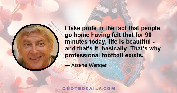 I take pride in the fact that people go home having felt that for 90 minutes today, life is beautiful - and that's it, basically. That's why professional football exists.