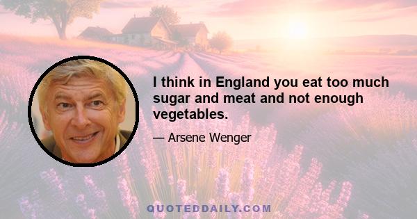 I think in England you eat too much sugar and meat and not enough vegetables.