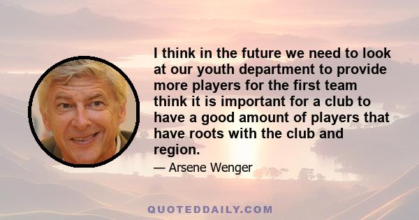 I think in the future we need to look at our youth department to provide more players for the first team think it is important for a club to have a good amount of players that have roots with the club and region.