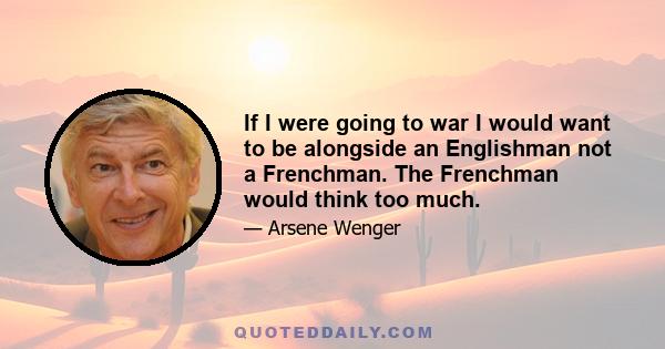 If I were going to war I would want to be alongside an Englishman not a Frenchman. The Frenchman would think too much.