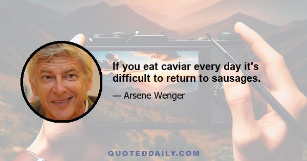 If you eat caviar every day it's difficult to return to sausages.