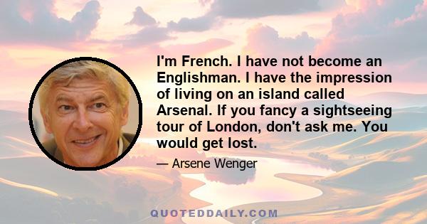 I'm French. I have not become an Englishman. I have the impression of living on an island called Arsenal. If you fancy a sightseeing tour of London, don't ask me. You would get lost.