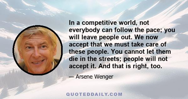 In a competitive world, not everybody can follow the pace; you will leave people out. We now accept that we must take care of these people. You cannot let them die in the streets; people will not accept it. And that is