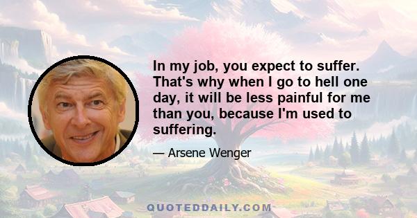 In my job, you expect to suffer. That's why when I go to hell one day, it will be less painful for me than you, because I'm used to suffering.