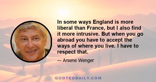 In some ways England is more liberal than France, but I also find it more intrusive. But when you go abroad you have to accept the ways of where you live. I have to respect that.