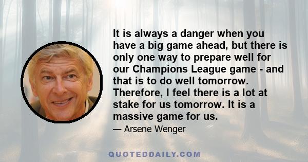 It is always a danger when you have a big game ahead, but there is only one way to prepare well for our Champions League game - and that is to do well tomorrow. Therefore, I feel there is a lot at stake for us tomorrow. 