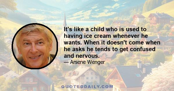 It's like a child who is used to having ice cream whenever he wants. When it doesn't come when he asks he tends to get confused and nervous.