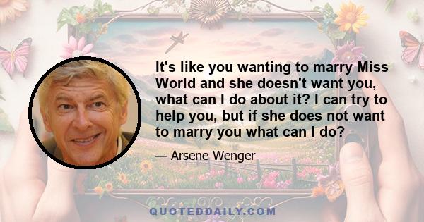 It's like you wanting to marry Miss World and she doesn't want you, what can I do about it? I can try to help you, but if she does not want to marry you what can I do?