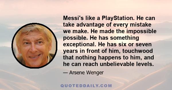 Messi's like a PlayStation. He can take advantage of every mistake we make. He made the impossible possible. He has something exceptional. He has six or seven years in front of him, touchwood that nothing happens to